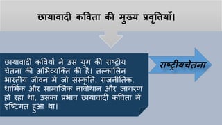 छायावादी कपवता की मुख्य प्रवृपियााँ।
छायावादी कववयों ने उस युग की राठरीय
िेतना की अलभव्यष्क्त की िै। तल्काललन
भारतीय जीवन में जो सांस्कृ तत, राजनीततक,
धालमयक और सामाष्जक नावोथान और जागरण
िो रिा था, उसका प्रभाव छायावादी कववता में
दृष्ठटगत िुआ था।
राष्ट्रीयचेतना
 