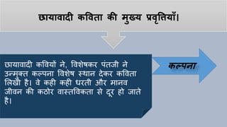 छायावादी कपवता की मुख्य प्रवृपियााँ।
छायावादी कववयों ने, ववशेषकर पांतजी ने
उन्मुक्त कल्पना ववशेष स्थान देकर कववता
ललखी िै। वे किी किी धरती और मानव
जीवन की किोर वास्तववकता से दूर िो जाते
िै।
कल्िना
 