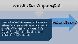 छायावादी कपवता की मुख्य प्रवृपियााँ।
छायावादी कववयों के स्वछन्द दृष्ठटकोण का
पररिय के वल उनकी कववता के भाव-पक्ष में
िी निीां, बष्ल्क शैली या कलापक्ष में भी
लमलता िै। प्रतीकों और बबम्बों के द्वारा
कववता को मालमयक बनाया।
शैलीगत पवशेषताएाँ
 