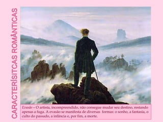Caracterísitcas românticasEvasão – O artista, incompreendido, não consegue mudar seu destino, restando apenas a fuga. A evasão se manifesta de diversas  formas: o sonho, a fantasia, o culto do passado, a infância e, por fim, a morte.