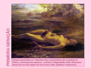 Primeira geraçãoGeração nacionalista ou  indianista. Suas características são a saudade da Pátria, a valorização da natureza,  o retorno à religiosidade cristã. Além disso desenvolve-se uma espécie de novo amor cortês, platônico e impossível. 