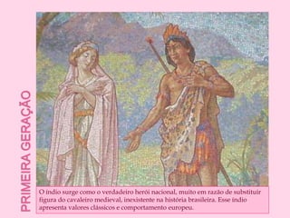 Primeira geraçãoO índio surge como o verdadeiro herói nacional, muito em razão de substituir figura do cavaleiro medieval, inexistente na história brasileira. Esse índio apresenta valores clássicos e comportamento europeu.