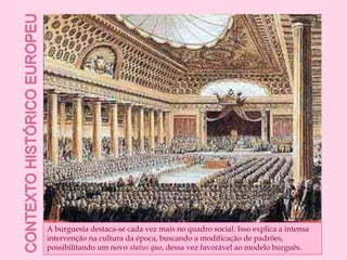Contexto histórico europeuA burguesia destaca-se cada vez mais no quadro social. Isso explica a intensa intervenção na cultura da época, buscando a modificação de padrões, possibilitando um novo status quo, dessa vez favorável ao modelo burguês.
