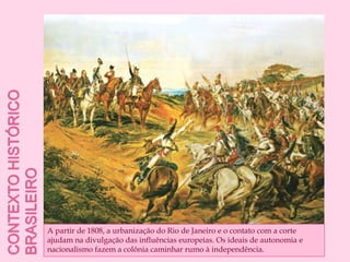 Contexto histórico brasileiroA partir de 1808, a urbanização do Rio de Janeiro e o contato com a corte ajudam na divulgação das influências europeias. Os ideais de autonomia e nacionalismo fazem a colônia caminhar rumo à independência.