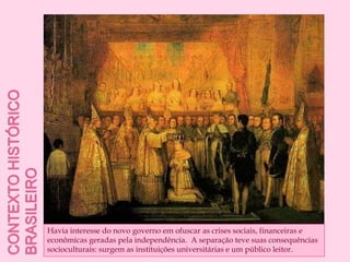 Contexto histórico brasileiroHavia interesse do novo governo em ofuscar as crises sociais, financeiras e econômicas geradas pela independência.  A separação teve suas consequências socioculturais: surgem as instituições universitárias e um público leitor.