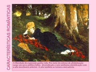Características românticasA liberdade de expressão ganha vida. Por meio do esforço de alfabetização surge um novo público leitor,  diversificado e sem nenhuma identificação com a arte neoclássica anterior. A arte também se tornava mercadoria.
