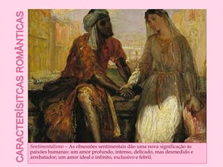 Caracterísitcas românticasSentimentalismo – As obsessões sentimentais dão uma nova significação às paixões humanas: um amor profundo, intenso, delicado, mas desmedido e arrebatador; um amor ideal e infinito, exclusivo e febril.