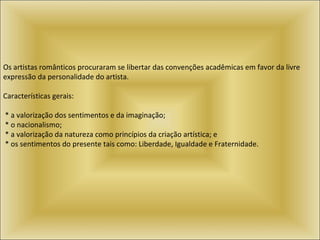 Os artistas românticos procuraram se libertar das convenções acadêmicas em favor da livre expressão da personalidade do artista.  Características gerais:    * a valorização dos sentimentos e da imaginação;    * o nacionalismo;    * a valorização da natureza como princípios da criação artística; e    * os sentimentos do presente tais como: Liberdade, Igualdade e Fraternidade.  