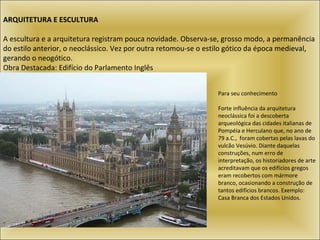 ARQUITETURA E ESCULTURA   A escultura e a arquitetura registram pouca novidade. Observa-se, grosso modo, a permanência do estilo anterior, o neoclássico. Vez por outra retomou-se o estilo gótico da época medieval, gerando o neogótico.  Obra Destacada: Edifício do Parlamento Inglês  Para seu conhecimento Forte influência da arquitetura neoclássica foi a descoberta arqueológica das cidades italianas de Pompéia e Herculano que, no ano de 79 a.C.,  foram cobertas pelas lavas do vulcão Vesúvio. Diante daquelas construções, num erro de interpretação, os historiadores de arte acreditavam que os edifícios gregos eram recobertos com mármore branco, ocasionando a construção de tantos edifícios brancos. Exemplo: Casa Branca dos Estados Unidos.  