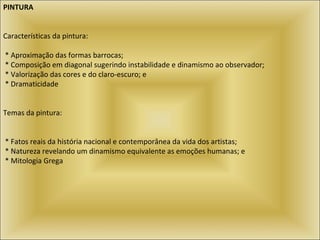 PINTURA   Características da pintura:    * Aproximação das formas barrocas;   * Composição em diagonal sugerindo instabilidade e dinamismo ao observador;    * Valorização das cores e do claro-escuro; e   * Dramaticidade     Temas da pintura:    * Fatos reais da história nacional e contemporânea da vida dos artistas;   * Natureza revelando um dinamismo equivalente as emoções humanas; e   * Mitologia Grega     
