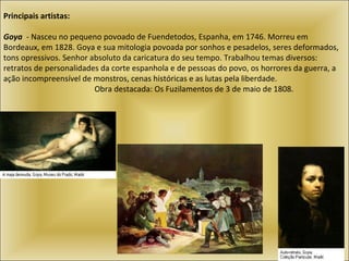 Principais artistas:   Goya   - Nasceu no pequeno povoado de Fuendetodos, Espanha, em 1746. Morreu em Bordeaux, em 1828. Goya e sua mitologia povoada por sonhos e pesadelos, seres deformados, tons opressivos. Senhor absoluto da caricatura do seu tempo. Trabalhou temas diversos: retratos de personalidades da corte espanhola e de pessoas do povo, os horrores da guerra, a ação incompreensível de monstros, cenas históricas e as lutas pela liberdade.    Obra destacada: Os Fuzilamentos de 3 de maio de 1808.  