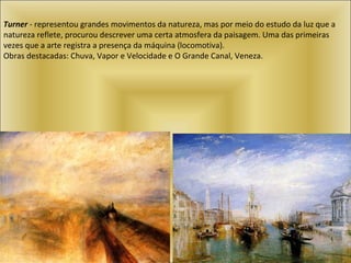 Turner  - representou grandes movimentos da natureza, mas por meio do estudo da luz que a natureza reflete, procurou descrever uma certa atmosfera da paisagem. Uma das primeiras vezes que a arte registra a presença da máquina (locomotiva).  Obras destacadas: Chuva, Vapor e Velocidade e O Grande Canal, Veneza.  