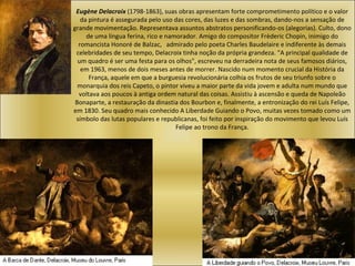 Eugène Delacroix  (1798-1863), suas obras apresentam forte comprometimento político e o valor da pintura é assegurada pelo uso das cores, das luzes e das sombras, dando-nos a sensação de grande movimentação. Representava assuntos abstratos personificando-os (alegorias). Culto, dono de uma língua ferina, rico e namorador. Amigo do compositor Frèderic Chopin, inimigo do romancista Honoré de Balzac,  a dmirado pelo poeta Charles Baudelaire e indiferente às demais celebridades de seu tempo, Delacroix tinha noção da própria grandeza. "A principal qualidade de um quadro é ser uma festa para os olhos", escreveu na derradeira nota de seus famosos diários, em 1963, menos de dois meses antes de morrer. Nascido num momento crucial da História da França, aquele em que a burguesia revolucionária colhia os frutos de seu triunfo sobre o monarquia dos reis Capeto, o pintor viveu a maior parte da vida jovem e adulta num mundo que voltava aos poucos à antiga ordem natural das coisas. Assistiu à ascensão e queda de Napoleão Bonaparte, a restauração da dinastia dos Bourbon e, finalmente, a entronização do rei Luís Felipe, em 1830. Seu quadro mais conhecido A Liberdade Guiando o Povo, muitas vezes tomado como um símbolo das lutas populares e republicanas, foi feito por inspiração do movimento que levou Luís Felipe ao trono da França. 