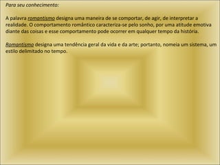 Para seu conhecimento:   A palavra  romantismo  designa uma maneira de se comportar, de agir, de interpretar a realidade. O comportamento romântico caracteriza-se pelo sonho, por uma atitude emotiva diante das coisas e esse comportamento pode ocorrer em qualquer tempo da história.   Romantismo  designa uma tendência geral da vida e da arte; portanto, nomeia um sistema, um estilo delimitado no tempo.  