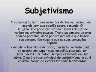 Subjetivismo O romancista trata dos assuntos de forma pessoal, de acordo com sua opinião sobre o mundo. O subjetivismo pode ser notado através do uso de verbos na primeira pessoa. Trata-se sempre de uma opinião parcelar, dada por um individuo que baseia sua perspectiva naquilo que as suas sensações captam. Com plena liberdade de criar, o artista romântico não se acanha em expor suas emoções pessoais, em fazer delas a temática sempre retomada em sua obra. O eu é o foco principal do subjetivismo, o eu é egoísta, forma de expressar seus sentimentos. 