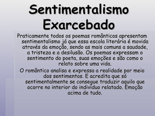 Sentimentalismo Exarcebado Praticamente todos os poemas românticos apresentam sentimentalismo já que essa escola literária é movida através da emoção, sendo as mais comuns a saudade, a tristeza e a desilusão. Os poemas expressam o sentimento do poeta, suas emoções e são como o relato sobre uma vida. O romântico analisa e expressa a realidade por meio dos sentimentos. E acredita que só sentimentalmente se consegue traduzir aquilo que ocorre no interior do indivíduo relatado. Emoção acima de tudo. 