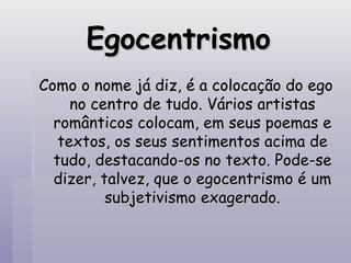 Egocentrismo Como o nome já diz, é a colocação do ego no centro de tudo. Vários artistas românticos colocam, em seus poemas e textos, os seus sentimentos acima de tudo, destacando-os no texto. Pode-se dizer, talvez, que o egocentrismo é um subjetivismo exagerado. 