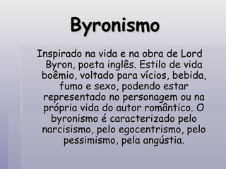 Byronismo Inspirado na vida e na obra de Lord Byron, poeta inglês. Estilo de vida boêmio, voltado para vícios, bebida, fumo e sexo, podendo estar representado no personagem ou na própria vida do autor romântico. O byronismo é caracterizado pelo narcisismo, pelo egocentrismo, pelo pessimismo, pela angústia. 