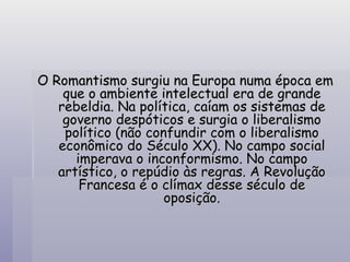 O Romantismo surgiu na Europa numa época em que o ambiente intelectual era de grande rebeldia. Na política, caíam os sistemas de governo despóticos e surgia o liberalismo político (não confundir com o liberalismo econômico do Século XX). No campo social imperava o inconformismo. No campo artístico, o repúdio às regras. A Revolução Francesa é o clímax desse século de oposição. 