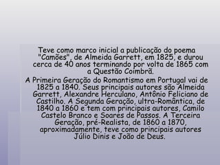 Teve como marco inicial a publicação do poema "Camões", de Almeida Garrett, em 1825, e durou cerca de 40 anos terminando por volta de 1865 com a Questão Coimbrã. A Primeira Geração do Romantismo em Portugal vai de 1825 a 1840. Seus principais autores são Almeida Garrett, Alexandre Herculano, Antônio Feliciano de Castilho. A Segunda Geração, ultra-Romântica, de 1840 a 1860 e tem com principais autores, Camilo Castelo Branco e Soares de Passos. A Terceira Geração, pré-Realista, de 1860 a 1870, aproximadamente, teve como principais autores Júlio Dinis e João de Deus.   