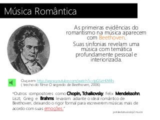 Música Romântica
As primeiras evidências do
romantismo na música aparecem
com Beethoven.
Suas sinfonias revelam uma
música com temática
profundamente pessoal e
interiorizada.
“Outros compositores como Chopin, Tchaikovsky, Felix Mendelssohn,
Liszt, Grieg e Brahms levaram adiante o ideal romântico de
Beethoven, deixando o rigor formal para escreverem músicas mais de
acordo com suas emoções.”
portaledumusicalcp2.mus.br
Ouça em http://www.youtube.com/watch?v=tpGSzH0Wlls
( trecho do filme O segredo de Beethoven, 2006)
 