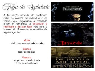 A frustração nascida do confronto
entre os valores do individuo e os
valores que organizam a realidade
levam o romântico a desprezar a
realidade e desejar fugir. Para isso, o
homem do Romantismo se utiliza de
alguns agentes:
Morte
alívio para os males do mundo.
Sonhos
lugar de utopias.
Passado
tempo em que não havia
a dor ou a desilusão.
 