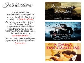 É a expressão do
egocentrismo, carregado de
melancolia, desilusão, dor e
pessimismo (Mal do século).
O exagero de sentimentalismo,
que “levaria à morte”
(esgotamento do indivíduo)
construiu textos densos,
violentos. Por isso, esses textos
foram chamados de
“ultrarromânticos”.
Tem inspiração em Lord Byron ,
a partir do qual surge o termo
Byronismo.
 