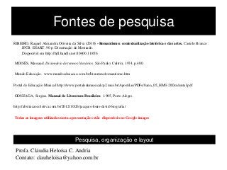 Fontes de pesquisa
RIBEIRO, Raquel Alexandra Oliveira da Silva (2010) - Romantismo: contextualização histórica e das artes. Castelo Branco :
IPCB. ESART. 90 p. Dissertação de Mestrado.
Disponível em http://hdl.handle.net/10400.11/656
MOISÉS, Massaud. Dicionário de termos literários. São Paulo: Cultrix, 1974, p.400.
Mundo Educação. www.mundoeducacao.com.br/literatura/romantismo.htm
Portal de Educação Musical http://www.portaledumusicalcp2.mus.br/Apostilas/PDFs/8ano_05_HM%20Ocidental.pdf
GONZAGA, Sergius. Manual de Literatura Brasileira 1.985, Porto Alegre.
http://abstracaocoletiva.com.br/2012/10/26/jacques-louis-david-biografia/
Todas as imagens utilizadas nesta apresentação estão disponíveis no Google images
Pesquisa, organização e layout
Profa. Cláudia Heloísa C. Andria
Contato: clauheloisa@yahoo.com.br
 