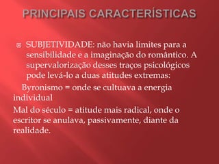    SUBJETIVIDADE: não havia limites para a
    sensibilidade e a imaginação do romântico. A
    supervalorização desses traços psicológicos
    pode levá-lo a duas atitudes extremas:
  Byronismo = onde se cultuava a energia
individual
Mal do século = atitude mais radical, onde o
escritor se anulava, passivamente, diante da
realidade.
 
