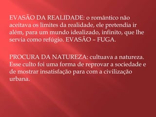 EVASÃO DA REALIDADE: o romântico não
aceitava os limites da realidade, ele pretendia ir
além, para um mundo idealizado, infinito, que lhe
servia como refúgio. EVASÃO – FUGA.

PROCURA DA NATUREZA: cultuava a natureza.
Esse culto foi uma forma de reprovar a sociedade e
de mostrar insatisfação para com a civilização
urbana.
 
