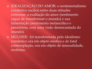    IDEALIZAÇÃO DO AMOR: o sentimentalismo
    romântico oscilou entre duas atitudes
    extremas: a exaltação do amor (sentimento
    capaz de transformar o mundo) e sua
    lamentação (sentimento melancólico e
    pessimista, com uma visão desencantada do
    mundo).
   MULHER: foi transformada pelo idealismo
    romântico ora em objeto místico e de fatal
    contemplação, ora em objeto de sensualidade,
    erotismo.
 