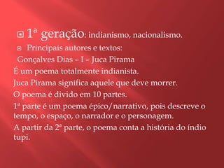    1ª geração: indianismo, nacionalismo.
   Principais autores e textos:
 Gonçalves Dias – I – Juca Pirama
É um poema totalmente indianista.
Juca Pirama significa aquele que deve morrer.
O poema é divido em 10 partes.
1ª parte é um poema épico/narrativo, pois descreve o
tempo, o espaço, o narrador e o personagem.
A partir da 2ª parte, o poema conta a história do índio
tupi.
 