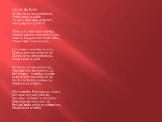 Canção do Exílio
Minha terra tem palmeiras,
Onde canta o sabiá;
As aves, que aqui gorjeiam,
Não gorjeiam como lá.

Nosso céu tem mais estrelas,
Nossas várzeas tem mais flores,
Nossos bosques tem mais vida,
Nossa vida mais amores.

Em cismar, sozinho, à noite,
Mais prazer encontro eu lá;
Minha terra tem palmeiras,
Onde canta o sabiá.

Minha terra tem primores,
Que tais não encontro eu cá;
Em cismar – sozinho, à noite -
Mais prazer encontro eu lá;
Minha terra tem palmeiras,
Onde canta o Sabiá.

Não permita Deus que eu morra,
Sem que eu volte para lá;
Sem que desfrute os primores
Que não encontro por cá;
Sem qu‟inda aviste as palmeiras,
Onde canta o Sabiá.
 
