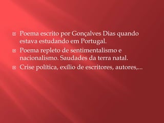    Poema escrito por Gonçalves Dias quando
    estava estudando em Portugal.
   Poema repleto de sentimentalismo e
    nacionalismo. Saudades da terra natal.
   Crise política, exílio de escritores, autores,...
 