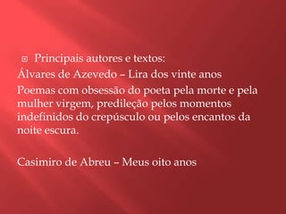   Principais autores e textos:
Álvares de Azevedo – Lira dos vinte anos
Poemas com obsessão do poeta pela morte e pela
mulher virgem, predileção pelos momentos
indefinidos do crepúsculo ou pelos encantos da
noite escura.

Casimiro de Abreu – Meus oito anos
 