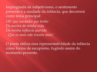 Impregnada de subjetivismo, o sentimento
presente é a saudade da infância, que decorrerá
como tema principal:
Oh! que saudades que tenho
Da aurora da minha vida,
Da minha infância querida
- Que os anos não trazem mais!

O poeta utiliza essa representatividade da infância
como forma de escapismo, fugindo assim do
momento presente.
 