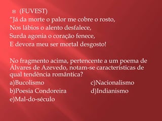    (FUVEST)
“Já da morte o palor me cobre o rosto,
Nos lábios o alento desfalece,
Surda agonia o coração fenece,
E devora meu ser mortal desgosto!

No fragmento acima, pertencente a um poema de
Álvares de Azevedo, notam-se características de
qual tendência romântica?
a)Bucolismo                c)Nacionalismo
b)Poesia Condoreira        d)Indianismo
e)Mal-do-século
 