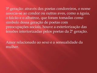 3ª geração: através dos poetas condoreiros, o nome
associa-se ao condor ou outras aves, como a águia,
o falcão e o albatroz, que foram tomadas como
símbolo dessa geração de poetas com
preocupações sociais, houve a exteriorização das
tensões interiorizadas pelos poetas da 2ª geração.

Amor relacionado ao sexo e a sensualidade da
mulher.
 