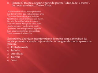    (Enem) O trecho a seguir é parte do poema “Mocidade e morte”,
    do poeta romântico Castro Alves.

“Oh! Eu quero viver, beber perfumes
Na flor silvestre, que embalsama os ares;
Ver minh‟alma adejar pelo infinito,
Qual branca vela n‟amplidão dos mares.
No seio da mulher há tanto aroma...
Nos seus beijos de fogo há tanta vida...
-Árabe errante, vou dormir à tarde
À sombra fresca da palmeira erguida.
Mas uma voz responde-me sombria:
Terás o sono sob a lájea fria.

Esse poema aborda o inconformismo do poeta com a antevisão da
morte prematura, ainda na juventude. A imagem da morte aparece na
palavra
a) Embalsamada
b) Infinito
c) Amplidão
d) Dormir
e) Sono
 