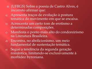    (UFRGS) Sobre a poesia de Castro Alves, é
     incorreto afirmar que:
a)   Apresenta traços de evolução à postura
     temática do movimento em que se encaixa.
b)   Acrescenta um certo tom de erotismo a
     determinadas composições.
c)   Manifesta o ponto mais alto do condoreirismo
     na Literatura Brasileira.
d)   Encontra, no abolicionismo, um meio
     fundamental de sustentação temática.
e)   Segue a tendência da segunda geração
     romântica, limitando-se exclusivamente à
     morbidez byroniana.
 