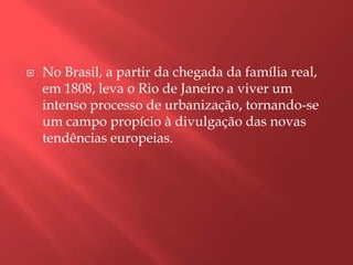    No Brasil, a partir da chegada da família real,
    em 1808, leva o Rio de Janeiro a viver um
    intenso processo de urbanização, tornando-se
    um campo propício à divulgação das novas
    tendências europeias.
 