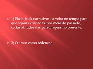    1) Flash-back narrativo: é a volta no tempo para
    que sejam explicadas, por meio do passado,
    certas atitudes das personagens no presente.



   2) O amor como redenção
 