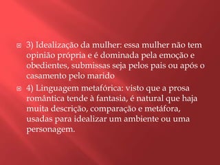    3) Idealização da mulher: essa mulher não tem
    opinião própria e é dominada pela emoção e
    obedientes, submissas seja pelos pais ou após o
    casamento pelo marido
   4) Linguagem metafórica: visto que a prosa
    romântica tende à fantasia, é natural que haja
    muita descrição, comparação e metáfora,
    usadas para idealizar um ambiente ou uma
    personagem.
 