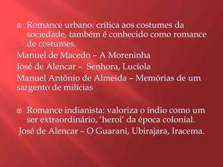  Romance urbano: crítica aos costumes da
   sociedade, também é conhecido como romance
   de costumes.
Manuel de Macedo – A Moreninha
José de Alencar – Senhora, Lucíola
Manuel Antônio de Almeida – Memórias de um
sargento de milícias

 Romance indianista: valoriza o índio como um
  ser extraordinário, „heroi‟ da época colonial.
José de Alencar – O Guarani, Ubirajara, Iracema.
 