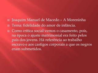    Joaquim Manuel de Macedo – A Moreninha
   Tema: fidelidade do amor de infância.
   Como crítica social vemos o casamento, pois,
    na época o ajuste matrimonial era feito pelos
    pais dos jovens. Há referência ao trabalho
    escravo e aos castigos corporais a que os negros
    eram submetidos.
 