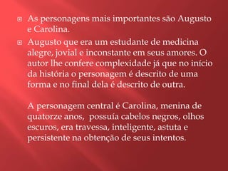    As personagens mais importantes são Augusto
    e Carolina.
   Augusto que era um estudante de medicina
    alegre, jovial e inconstante em seus amores. O
    autor lhe confere complexidade já que no início
    da história o personagem é descrito de uma
    forma e no final dela é descrito de outra.

    A personagem central é Carolina, menina de
    quatorze anos, possuía cabelos negros, olhos
    escuros, era travessa, inteligente, astuta e
    persistente na obtenção de seus intentos.
 