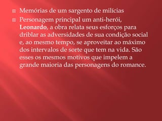    Memórias de um sargento de milícias
   Personagem principal um anti-herói,
    Leonardo, a obra relata seus esforços para
    driblar as adversidades de sua condição social
    e, ao mesmo tempo, se aproveitar ao máximo
    dos intervalos de sorte que tem na vida. São
    esses os mesmos motivos que impelem a
    grande maioria das personagens do romance.
 