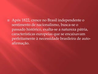    Após 1822, cresce no Brasil independente o
    sentimento de nacionalismo, busca-se o
    passado histórico, exalta-se a natureza pátria,
    características europeias que se encaixavam
    perfeitamente à necessidade brasileira de auto-
    afirmação.
 