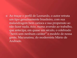    Ao traçar o perfil de Leonardo, o autor retrata
    um tipo genuinamente brasileiro, com sua
    malandragem bem carioca e sua propensão ao
    não fazer nada, ócio, numa aversão ao trabalho,
    que antecipa, em quase um século, o celebrado
    “herói sem nenhum caráter” e modelo de nossa
    gente, Macunaíma, do modernista Mário de
    Andrade.
 