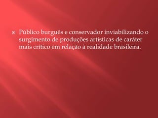    Público burguês e conservador inviabilizando o
    surgimento de produções artísticas de caráter
    mais crítico em relação à realidade brasileira.
 